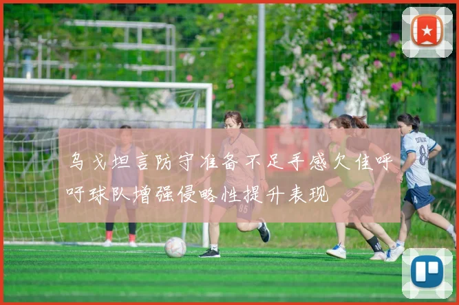 乌戈坦言防守准备不足手感欠佳呼吁球队增强侵略性提升表现