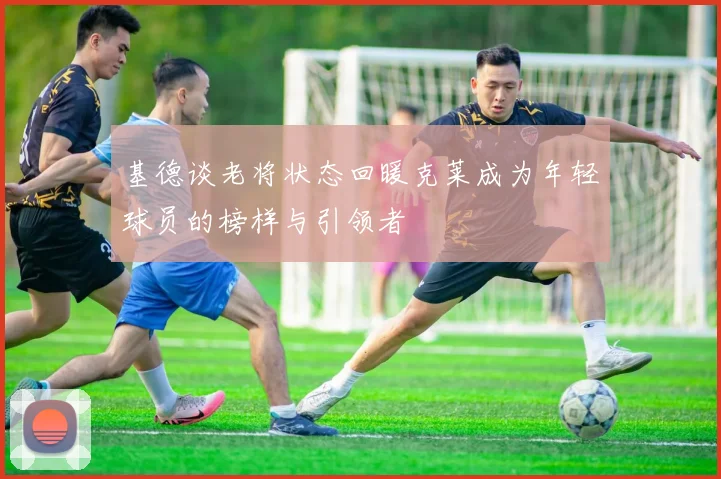 基德谈老将状态回暖克莱成为年轻球员的榜样与引领者
