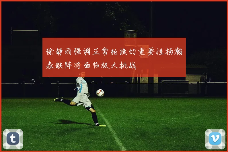 徐静雨强调正常轮换的重要性杨瀚森缺阵将面临极大挑战