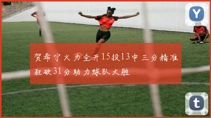 贺希宁火力全开15投13中三分精准狂砍31分助力球队大胜