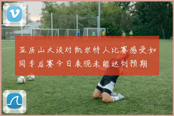 亚历山大谈对凯尔特人比赛感受如同季后赛今日表现未能达到预期