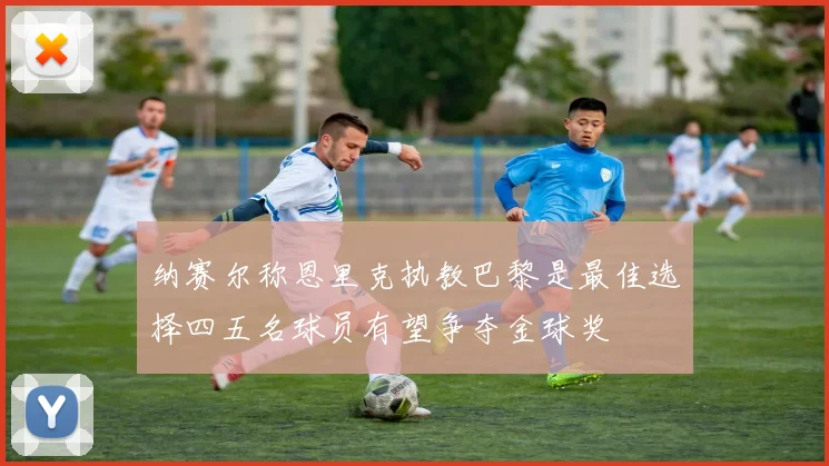 纳赛尔称恩里克执教巴黎是最佳选择四五名球员有望争夺金球奖