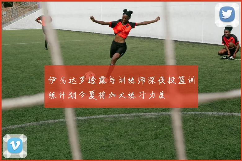 伊戈达罗透露与训练师深夜投篮训练计划今夏将加大练习力度
