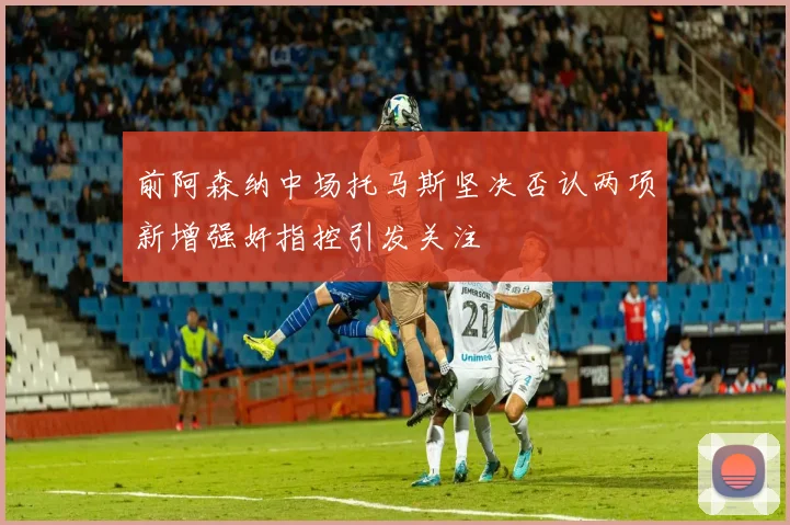 前阿森纳中场托马斯坚决否认两项新增强奸指控引发关注