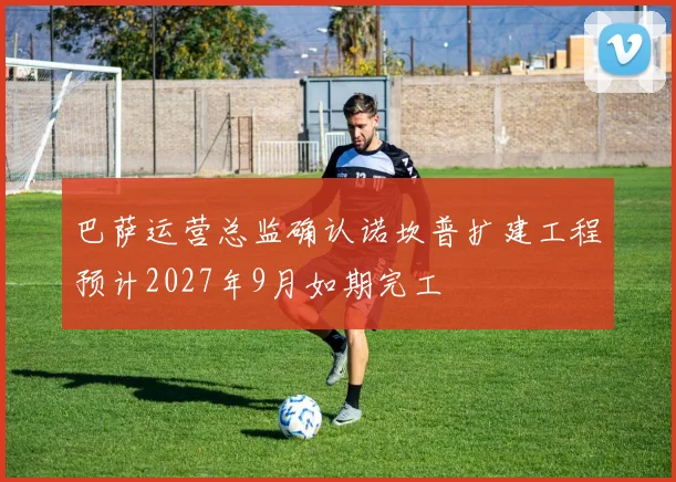 巴萨运营总监确认诺坎普扩建工程预计2027年9月如期完工