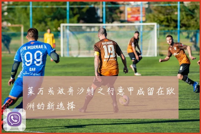 莱万或放弃沙特之行意甲成留在欧洲的新选择