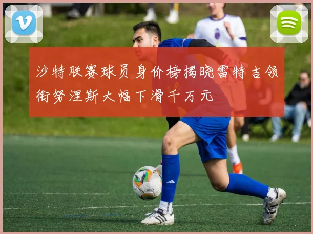 沙特联赛球员身价榜揭晓雷特吉领衔努涅斯大幅下滑千万元