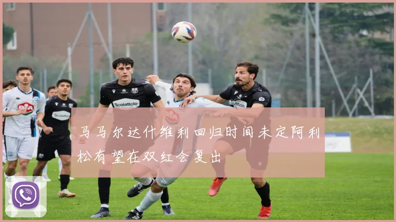 马马尔达什维利回归时间未定阿利松有望在双红会复出