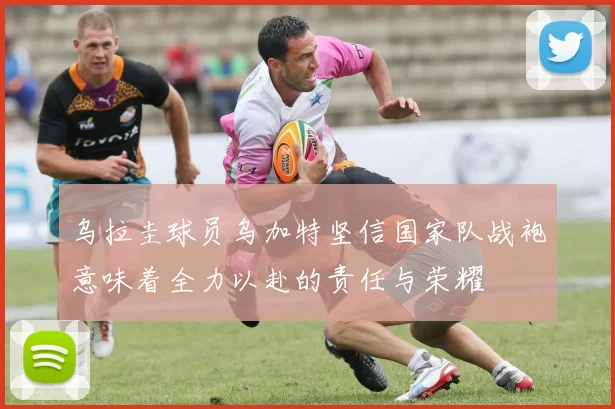 乌拉圭球员乌加特坚信国家队战袍意味着全力以赴的责任与荣耀
