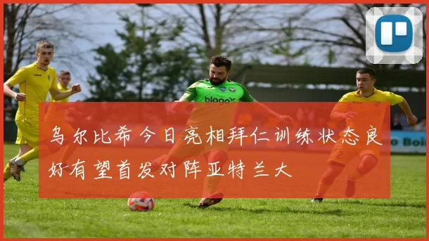 乌尔比希今日亮相拜仁训练状态良好有望首发对阵亚特兰大