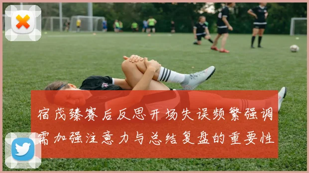 宿茂臻赛后反思开场失误频繁强调需加强注意力与总结复盘的重要性