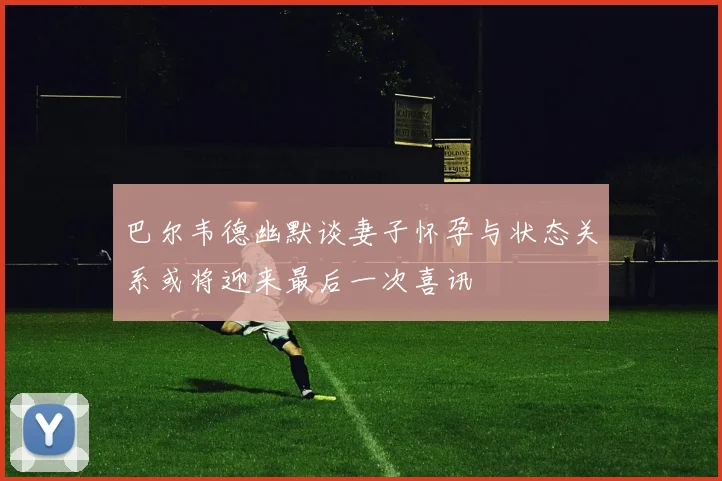巴尔韦德幽默谈妻子怀孕与状态关系或将迎来最后一次喜讯