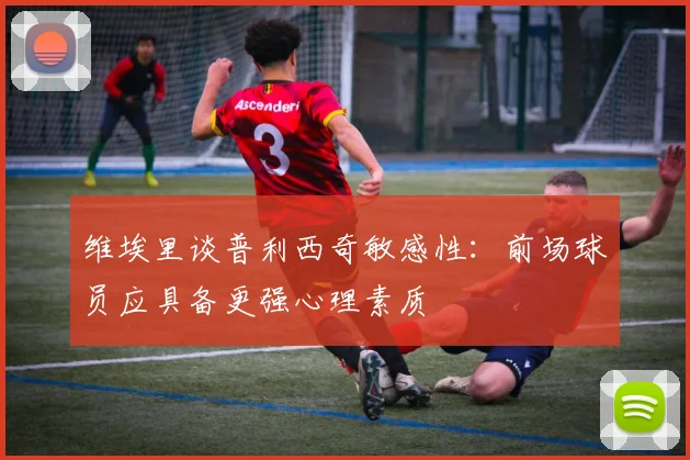 维埃里谈普利西奇敏感性：前场球员应具备更强心理素质