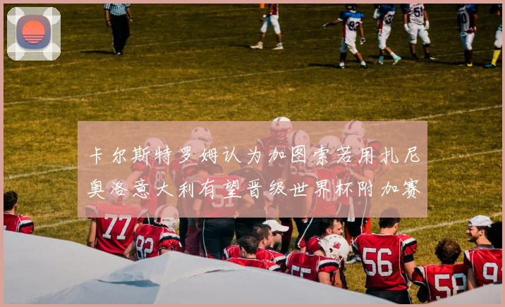 卡尔斯特罗姆认为加图索若用扎尼奥洛意大利有望晋级世界杯附加赛