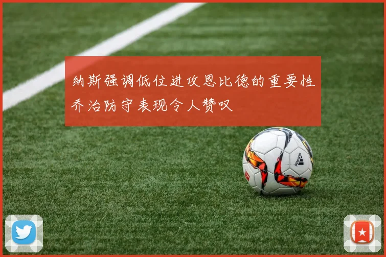 纳斯强调低位进攻恩比德的重要性乔治防守表现令人赞叹