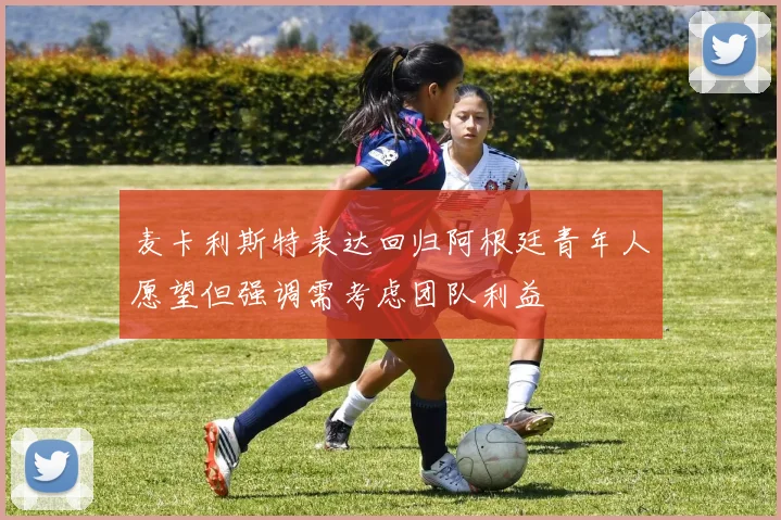 麦卡利斯特表达回归阿根廷青年人愿望但强调需考虑团队利益
