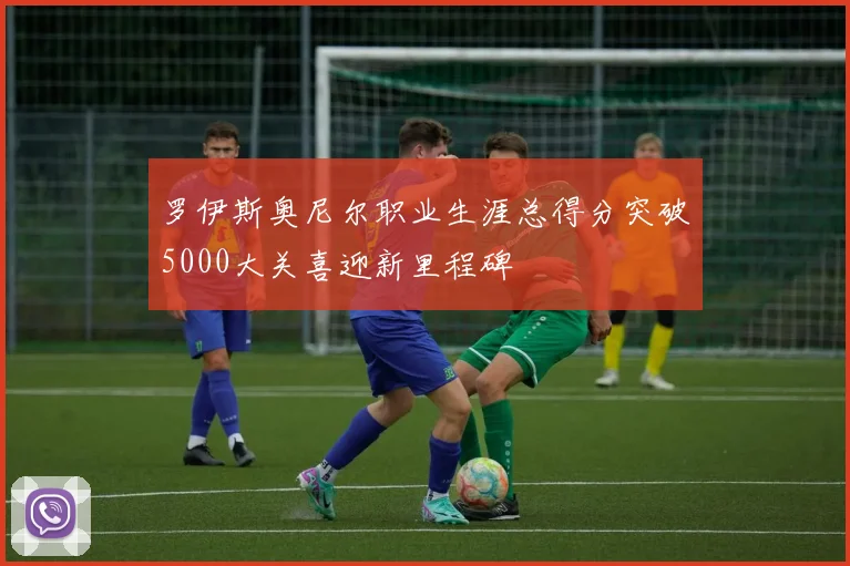 罗伊斯奥尼尔职业生涯总得分突破5000大关喜迎新里程碑