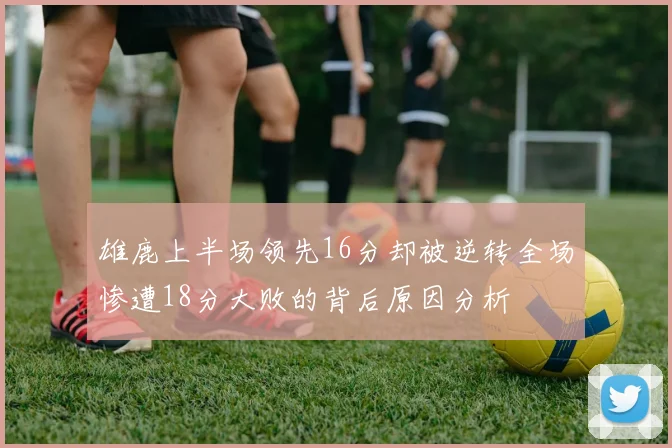 雄鹿上半场领先16分却被逆转全场惨遭18分大败的背后原因分析